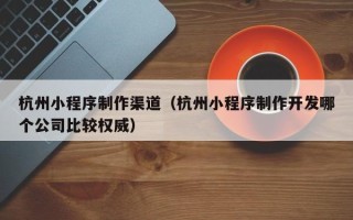 清镇杭州小程序制作渠道（杭州小程序制作开发哪个公司比较权威）