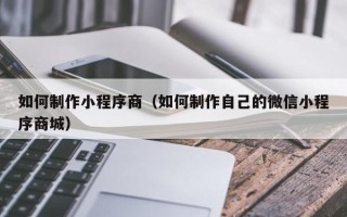 清镇如何制作小程序商（如何制作自己的微信小程序商城）