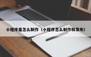 清镇小程序是怎么制作（小程序怎么制作和发布）