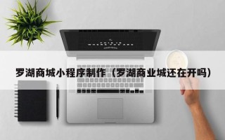 清镇罗湖商城小程序制作（罗湖商业城还在开吗）