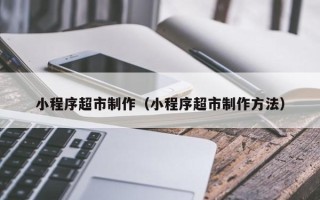 清镇小程序超市制作（小程序超市制作方法）