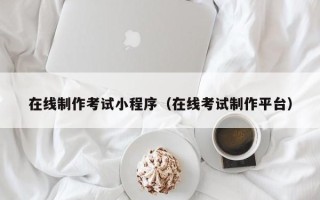 清镇在线制作考试小程序（在线考试制作平台）